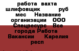 работа. вахта. шлифовщик. 50 000 руб./мес. › Название организации ­ ООО Спецресурс - Все города Работа » Вакансии   . Карелия респ.